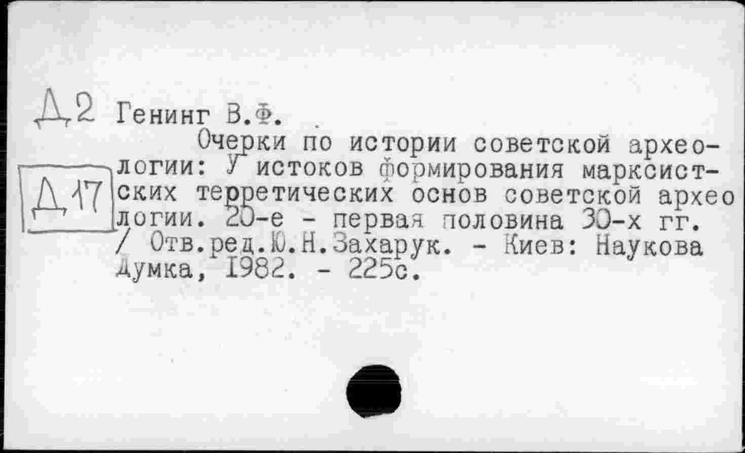 ﻿Д17
Ге НИНГ 0.Ф.
Очерки по истории советской археологии: Г истоков формирования марксистских теоретических основ советской архео логии. 2О-е ’/ Отв.рец.Ю. Думка, 1982.
- первая половина >0-х гг. Н.Захарук. - Киев: Наукова
- 225с.